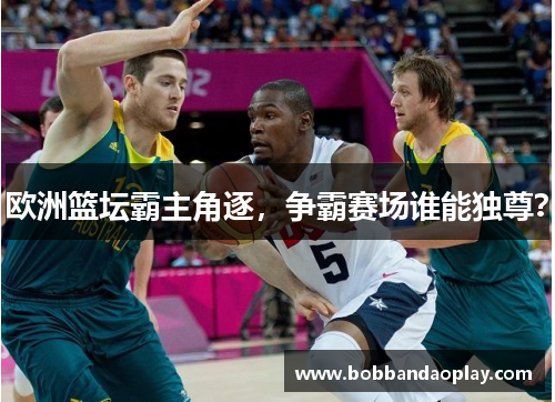 欧洲篮坛霸主角逐，争霸赛场谁能独尊？