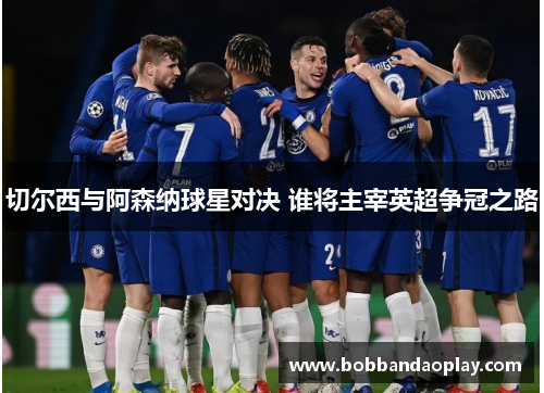 切尔西与阿森纳球星对决 谁将主宰英超争冠之路