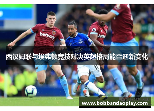西汉姆联与埃弗顿竞技对决英超格局能否迎新变化