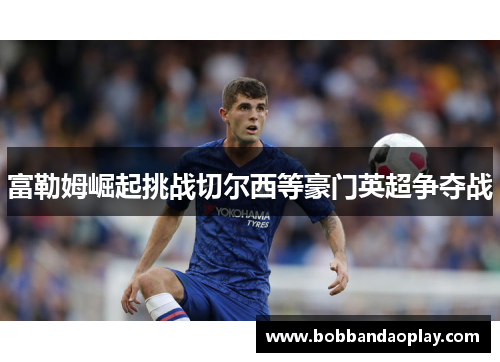 富勒姆崛起挑战切尔西等豪门英超争夺战